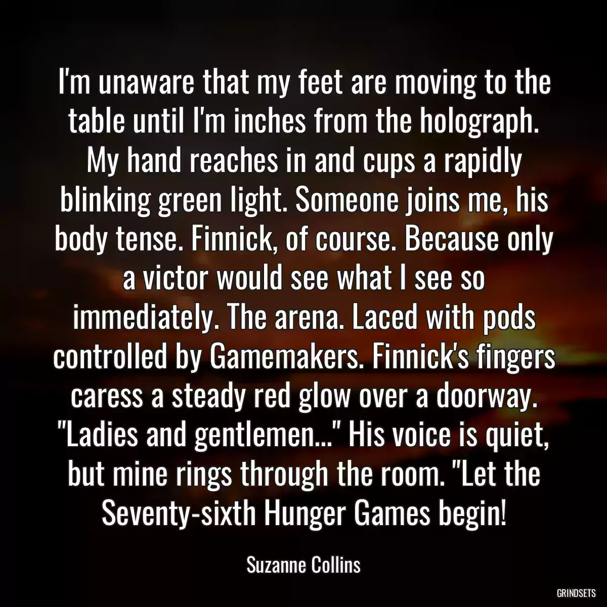 I\'m unaware that my feet are moving to the table until I\'m inches from the holograph. My hand reaches in and cups a rapidly blinking green light. Someone joins me, his body tense. Finnick, of course. Because only a victor would see what I see so immediately. The arena. Laced with pods controlled by Gamemakers. Finnick\'s fingers caress a steady red glow over a doorway. \