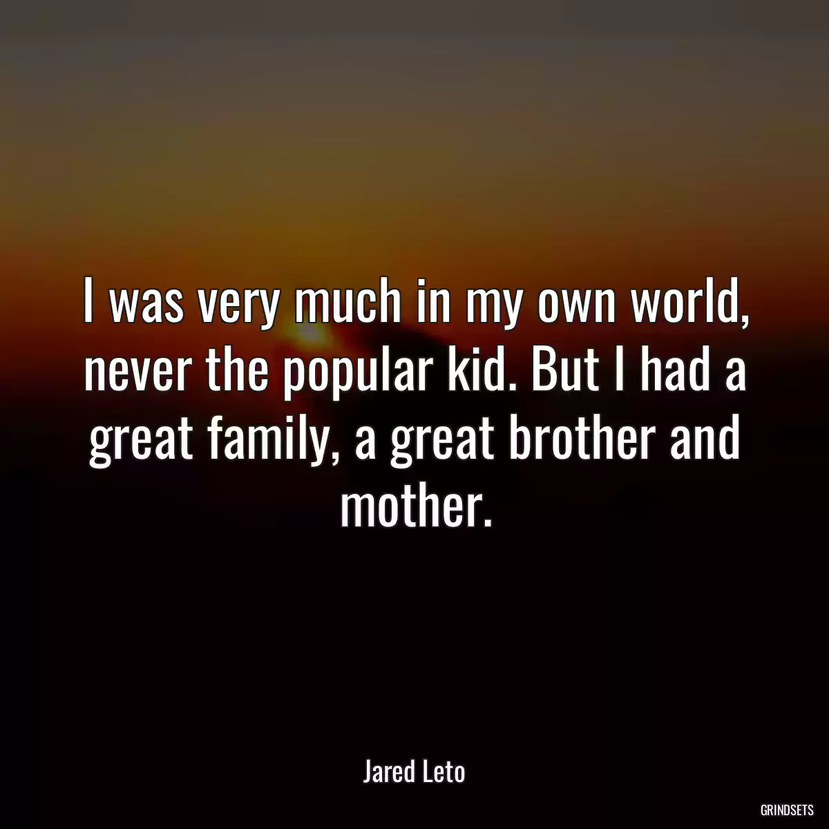 I was very much in my own world, never the popular kid. But I had a great family, a great brother and mother.