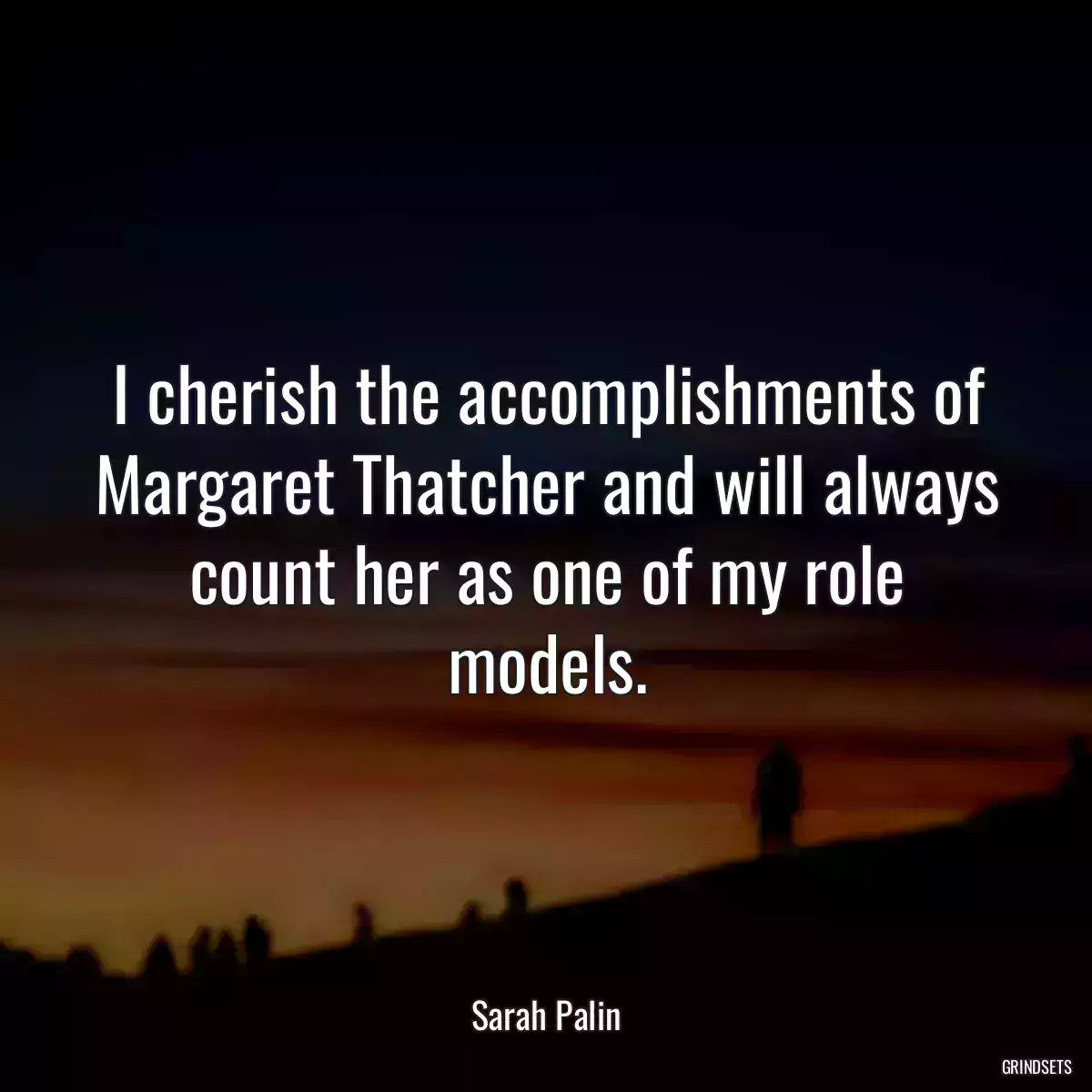 I cherish the accomplishments of Margaret Thatcher and will always count her as one of my role models.