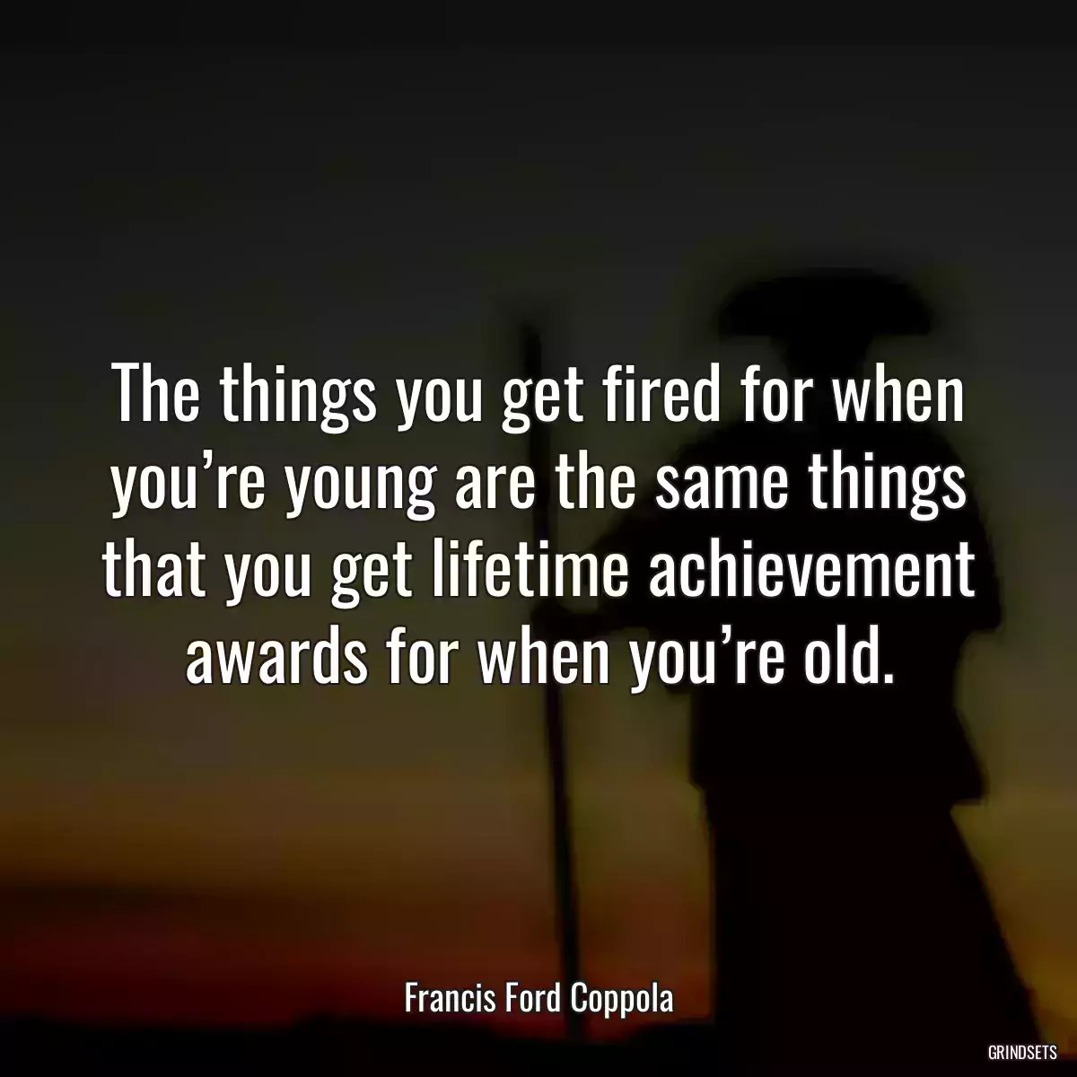 The things you get fired for when you’re young are the same things that you get lifetime achievement awards for when you’re old.