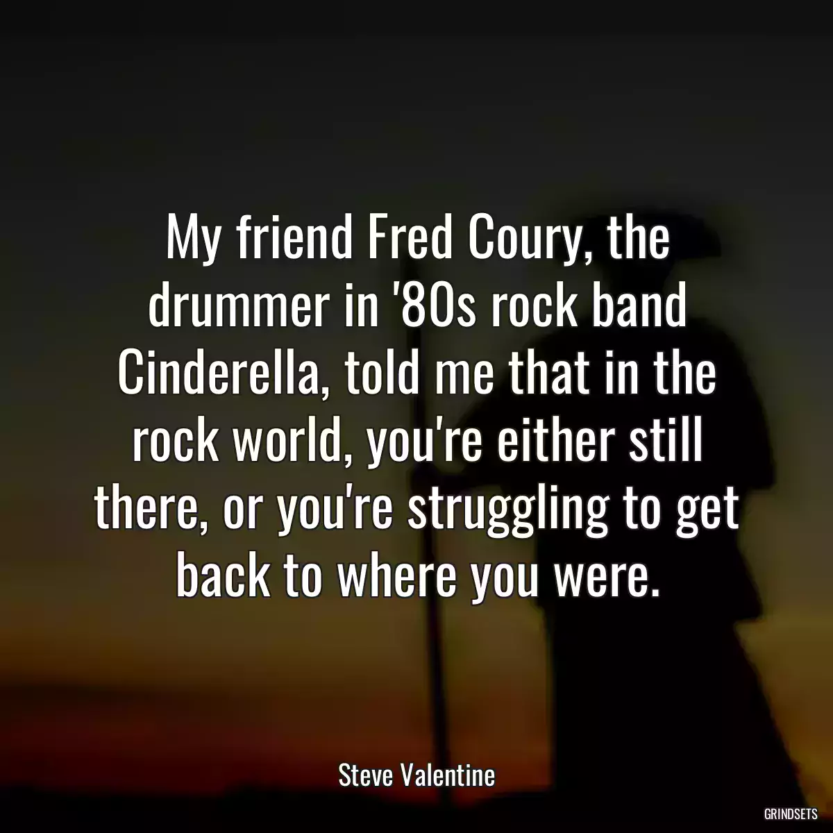 My friend Fred Coury, the drummer in \'80s rock band Cinderella, told me that in the rock world, you\'re either still there, or you\'re struggling to get back to where you were.