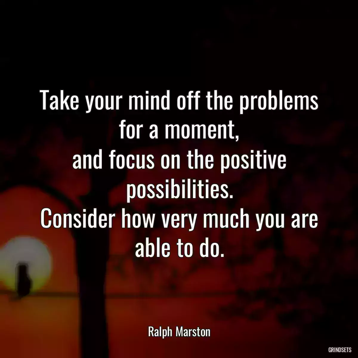 Take your mind off the problems for a moment,
and focus on the positive possibilities.
Consider how very much you are able to do.