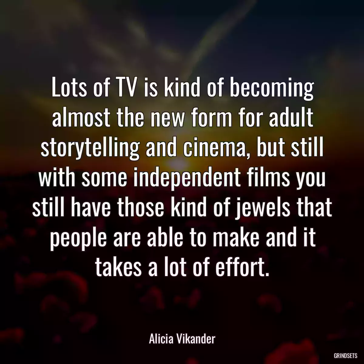 Lots of TV is kind of becoming almost the new form for adult storytelling and cinema, but still with some independent films you still have those kind of jewels that people are able to make and it takes a lot of effort.