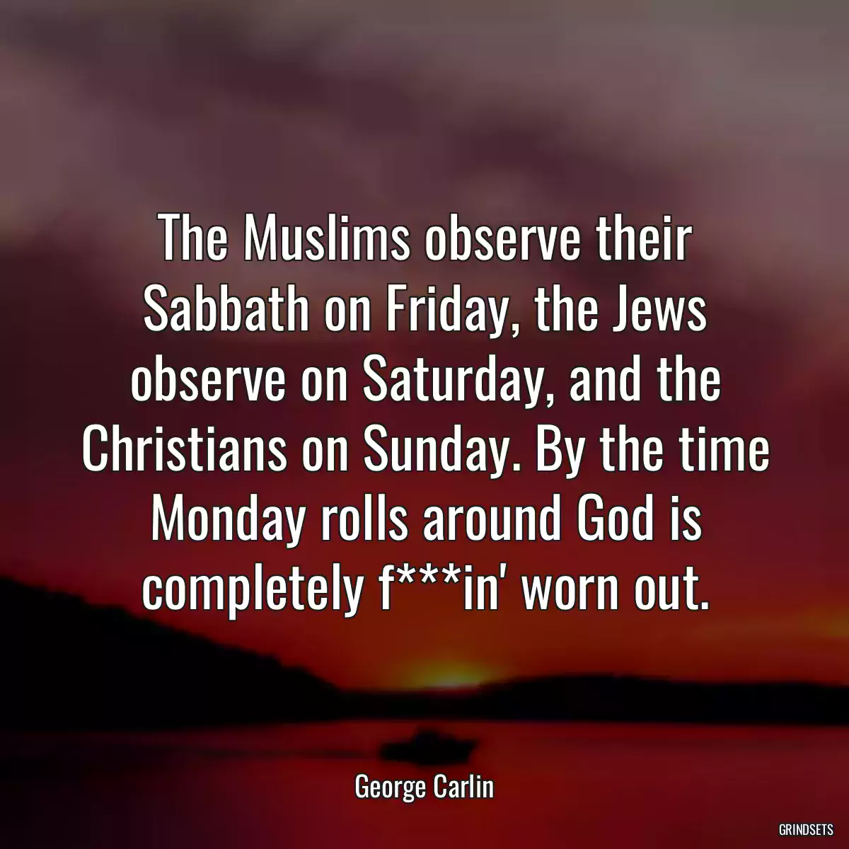 The Muslims observe their Sabbath on Friday, the Jews observe on Saturday, and the Christians on Sunday. By the time Monday rolls around God is completely f***in\' worn out.