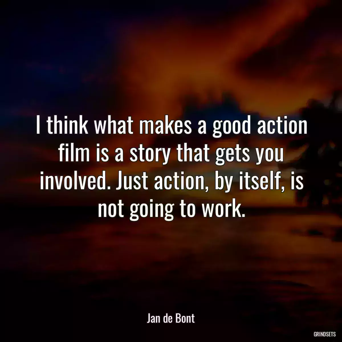 I think what makes a good action film is a story that gets you involved. Just action, by itself, is not going to work.