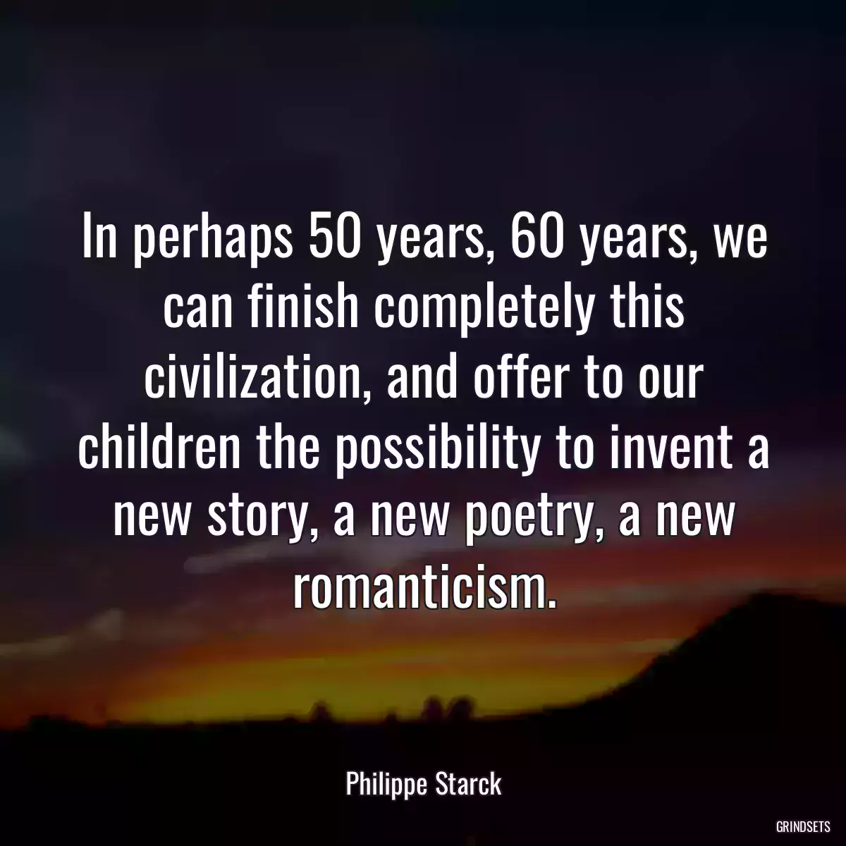 In perhaps 50 years, 60 years, we can finish completely this civilization, and offer to our children the possibility to invent a new story, a new poetry, a new romanticism.