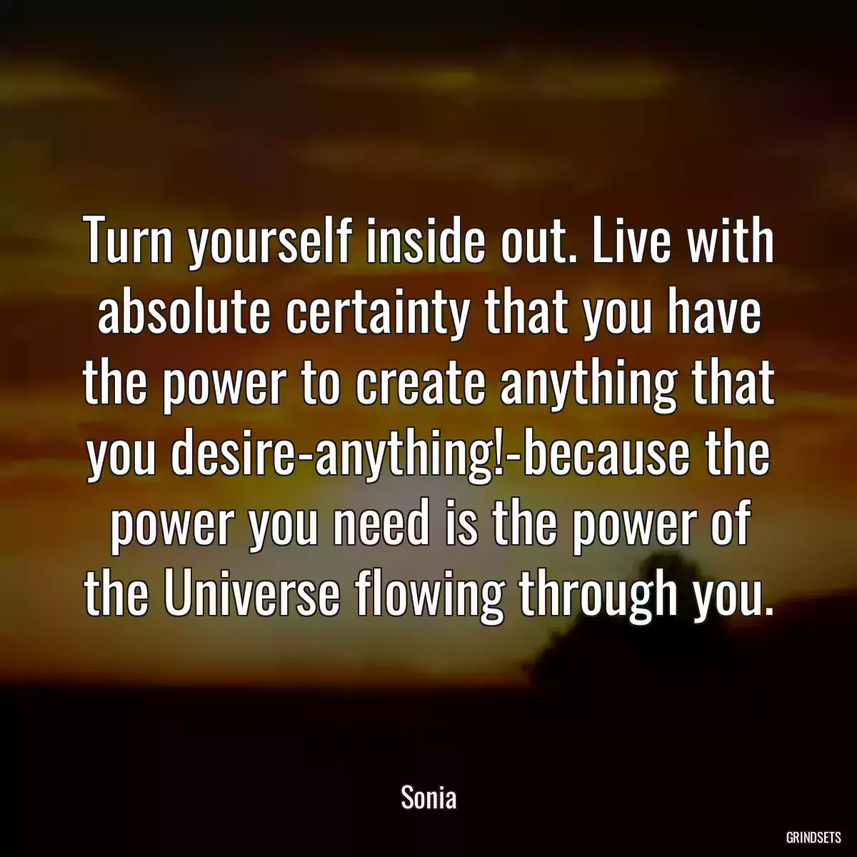 Turn yourself inside out. Live with absolute certainty that you have the power to create anything that you desire-anything!-because the power you need is the power of the Universe flowing through you.