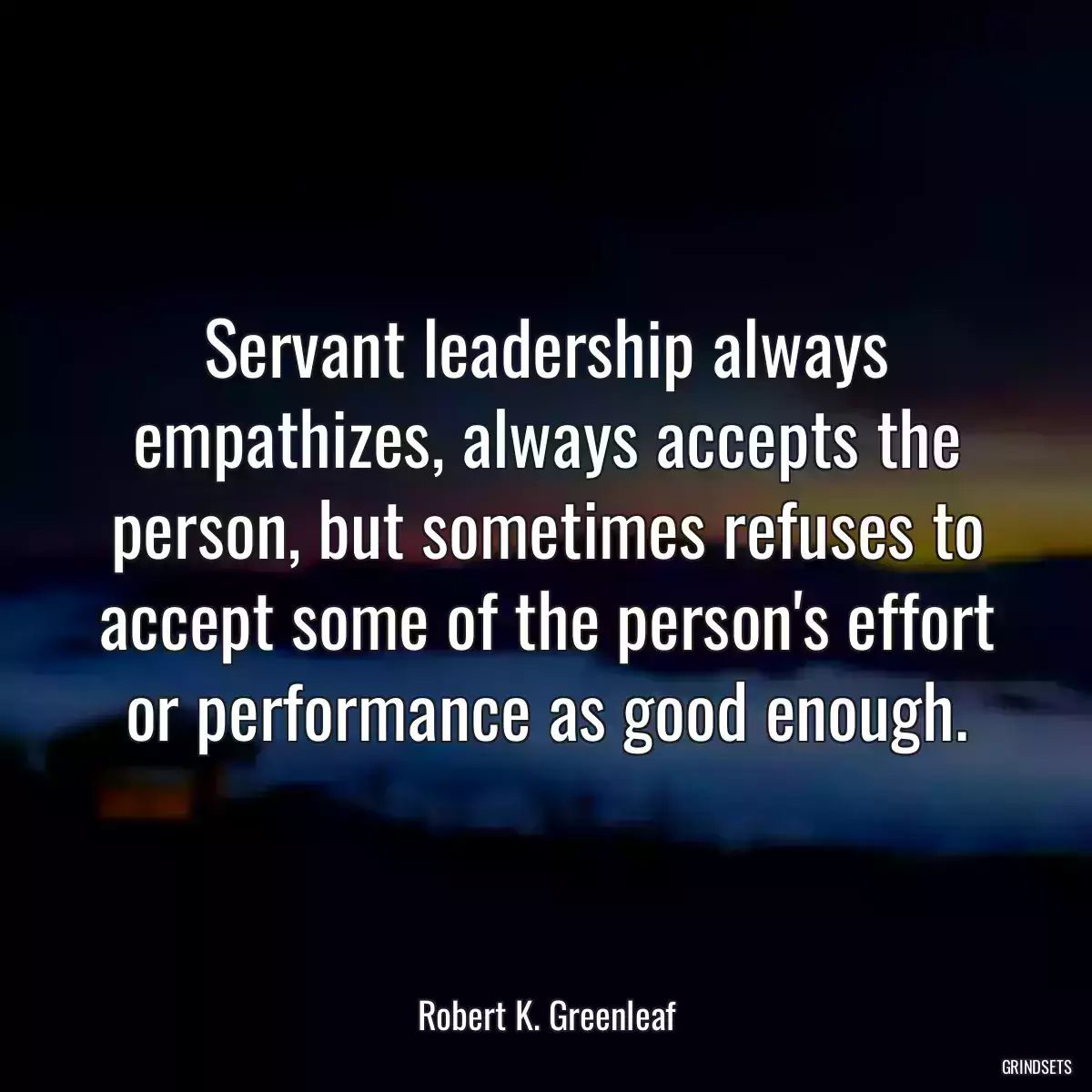 Servant leadership always empathizes, always accepts the person, but sometimes refuses to accept some of the person\'s effort or performance as good enough.