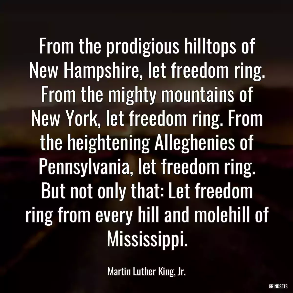 From the prodigious hilltops of New Hampshire, let freedom ring. From the mighty mountains of New York, let freedom ring. From the heightening Alleghenies of Pennsylvania, let freedom ring. But not only that: Let freedom ring from every hill and molehill of Mississippi.