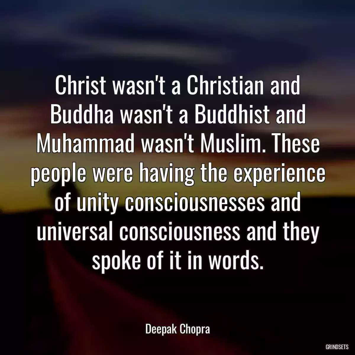 Christ wasn\'t a Christian and Buddha wasn\'t a Buddhist and Muhammad wasn\'t Muslim. These people were having the experience of unity consciousnesses and universal consciousness and they spoke of it in words.