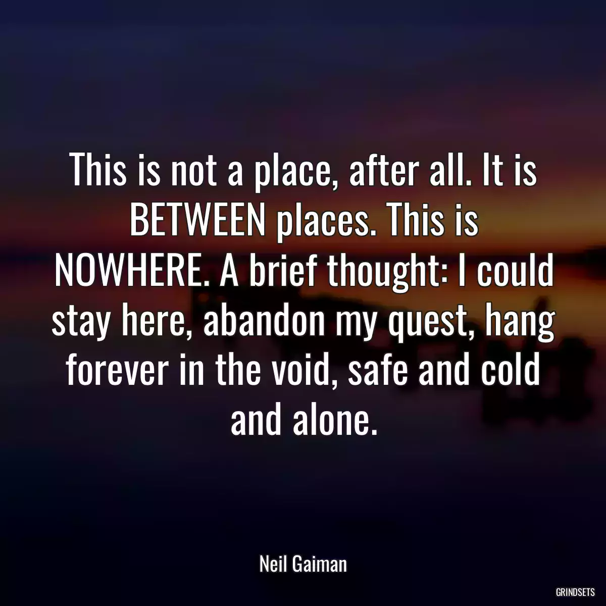 This is not a place, after all. It is BETWEEN places. This is NOWHERE. A brief thought: I could stay here, abandon my quest, hang forever in the void, safe and cold and alone.