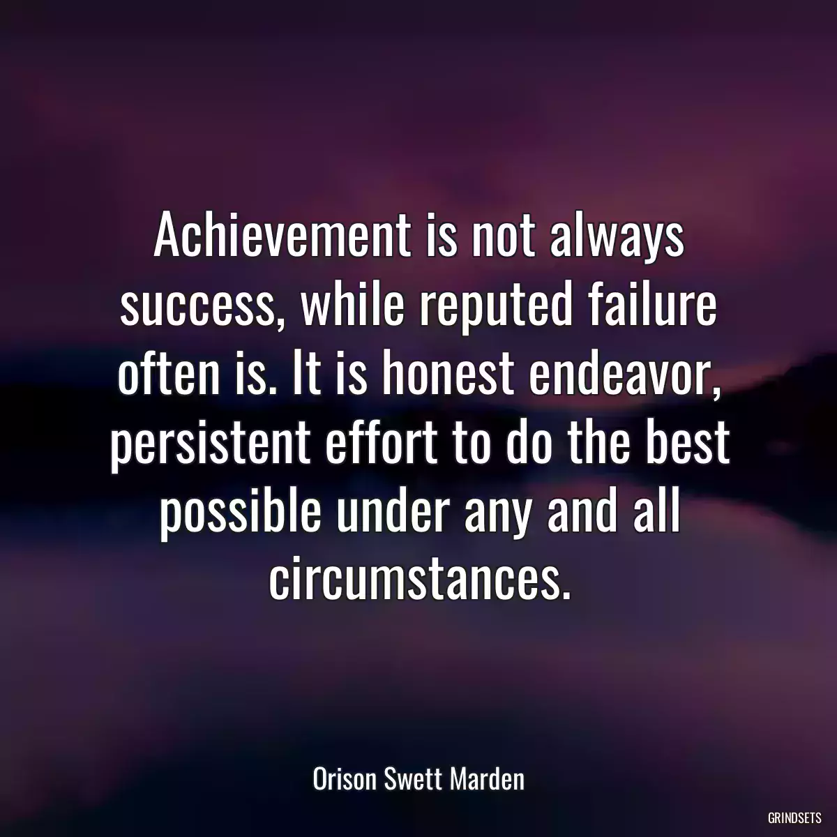 Achievement is not always success, while reputed failure often is. It is honest endeavor, persistent effort to do the best possible under any and all circumstances.