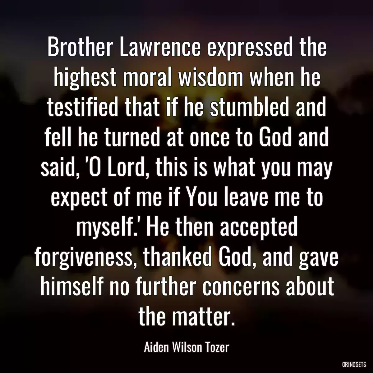 Brother Lawrence expressed the highest moral wisdom when he testified that if he stumbled and fell he turned at once to God and said, \'O Lord, this is what you may expect of me if You leave me to myself.\' He then accepted forgiveness, thanked God, and gave himself no further concerns about the matter.