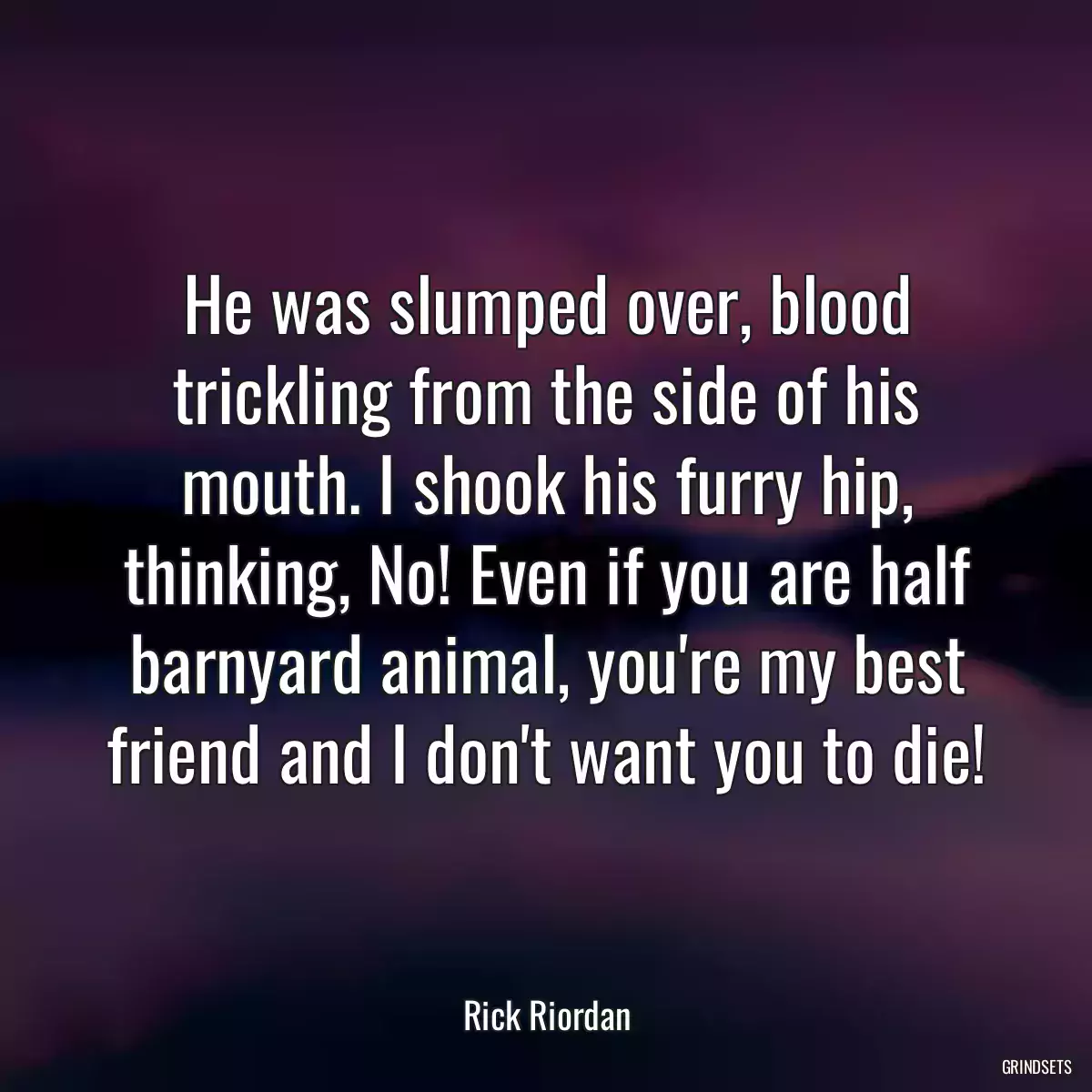 He was slumped over, blood trickling from the side of his mouth. I shook his furry hip, thinking, No! Even if you are half barnyard animal, you\'re my best friend and I don\'t want you to die!