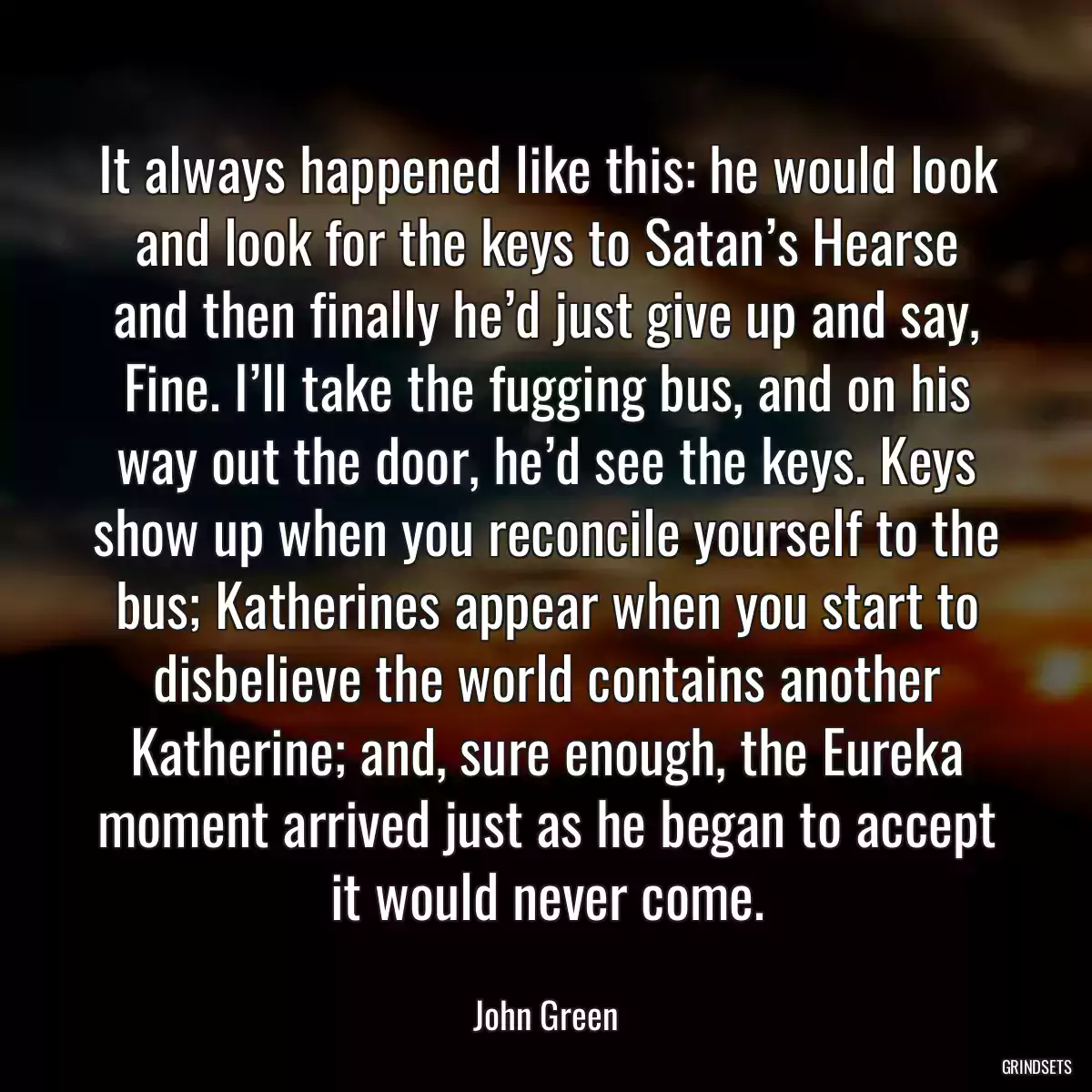 It always happened like this: he would look and look for the keys to Satan’s Hearse and then finally he’d just give up and say, Fine. I’ll take the fugging bus, and on his way out the door, he’d see the keys. Keys show up when you reconcile yourself to the bus; Katherines appear when you start to disbelieve the world contains another Katherine; and, sure enough, the Eureka moment arrived just as he began to accept it would never come.