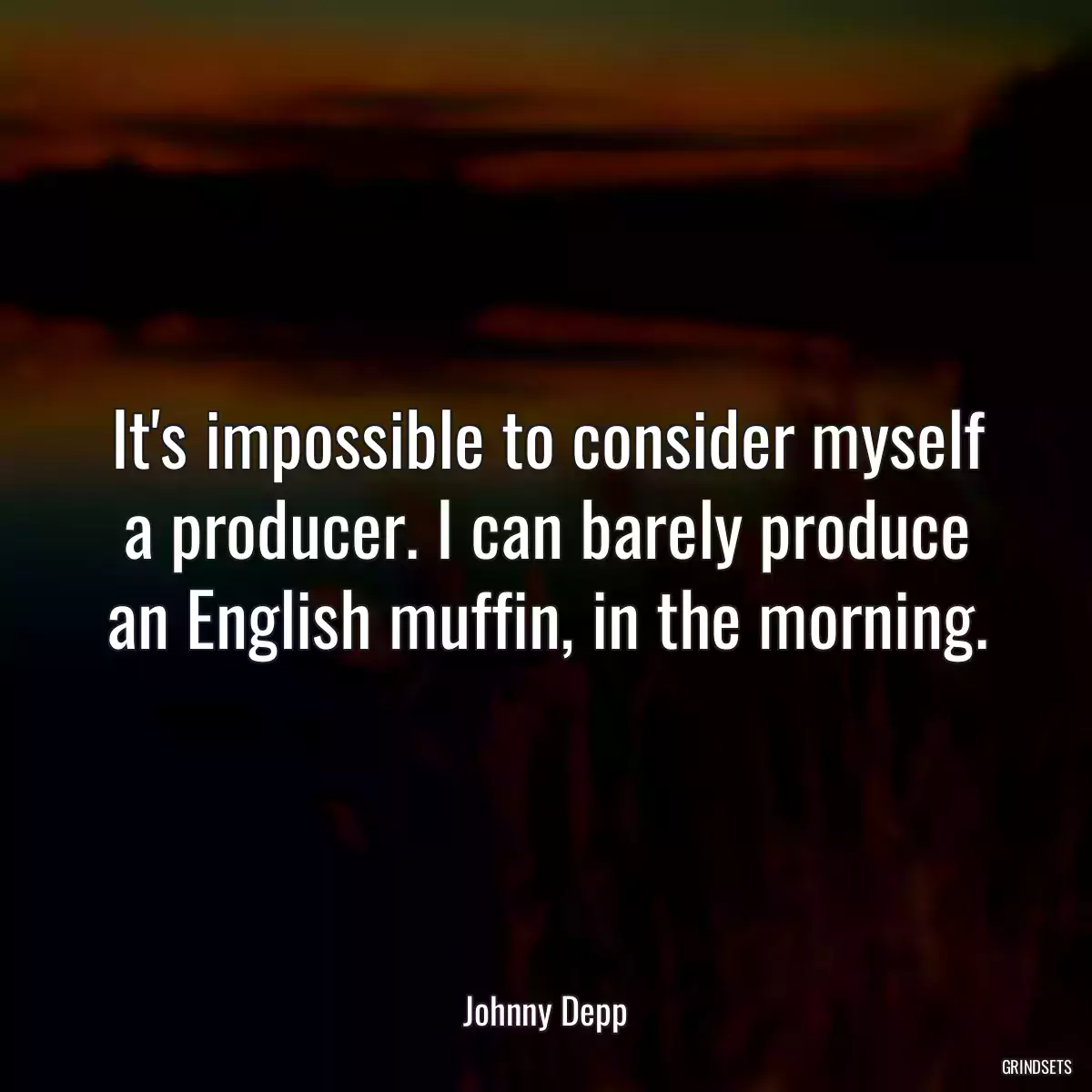 It\'s impossible to consider myself a producer. I can barely produce an English muffin, in the morning.