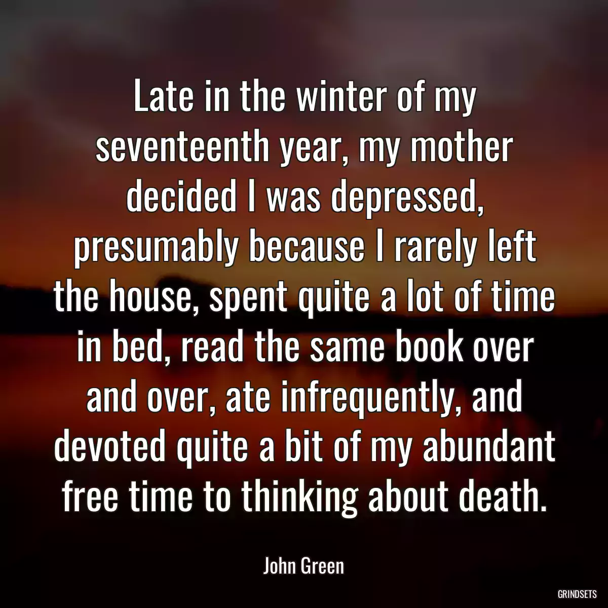 Late in the winter of my seventeenth year, my mother decided I was depressed, presumably because I rarely left the house, spent quite a lot of time in bed, read the same book over and over, ate infrequently, and devoted quite a bit of my abundant free time to thinking about death.