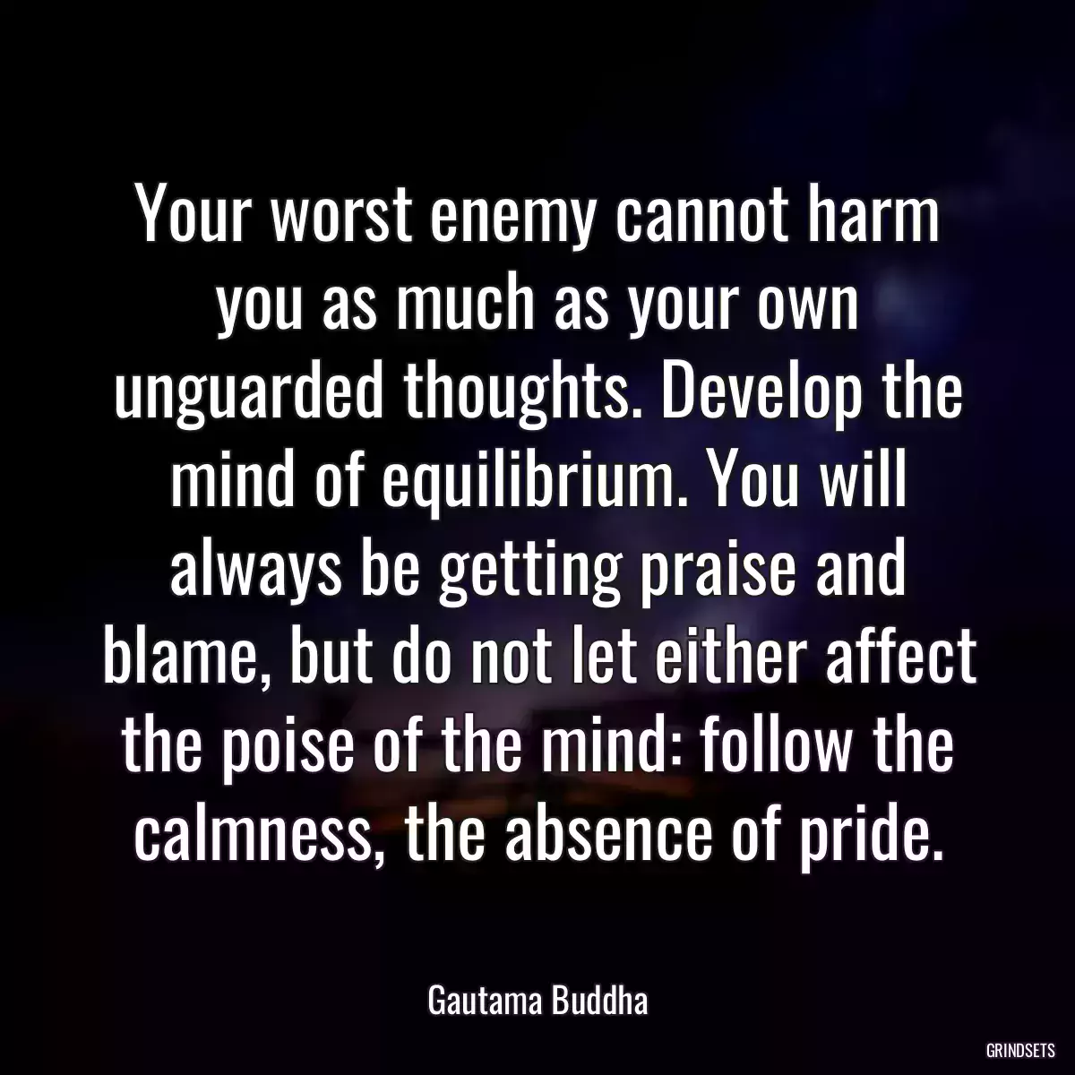 Your worst enemy cannot harm you as much as your own unguarded thoughts. Develop the mind of equilibrium. You will always be getting praise and blame, but do not let either affect the poise of the mind: follow the calmness, the absence of pride.