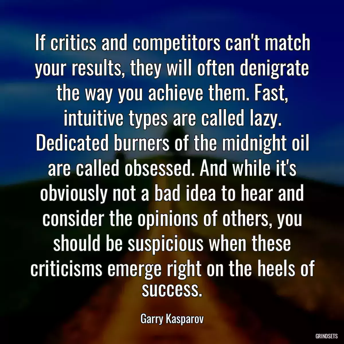 If critics and competitors can\'t match your results, they will often denigrate the way you achieve them. Fast, intuitive types are called lazy. Dedicated burners of the midnight oil are called obsessed. And while it\'s obviously not a bad idea to hear and consider the opinions of others, you should be suspicious when these criticisms emerge right on the heels of success.