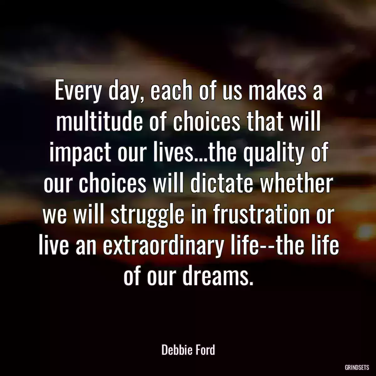 Every day, each of us makes a multitude of choices that will impact our lives...the quality of our choices will dictate whether we will struggle in frustration or live an extraordinary life--the life of our dreams.