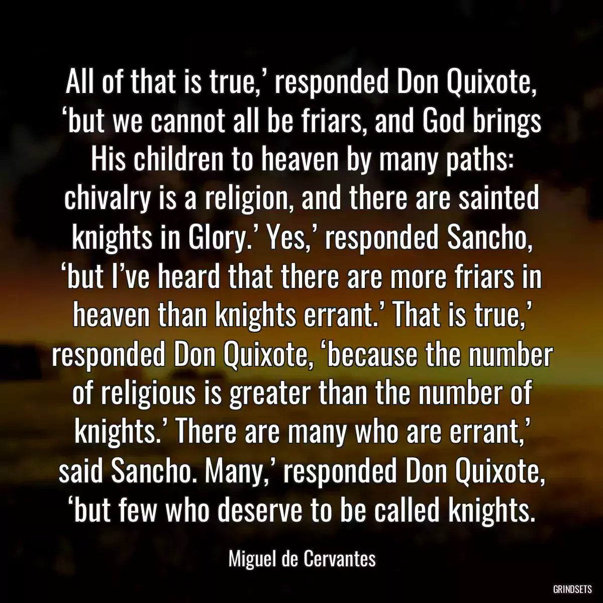 All of that is true,’ responded Don Quixote, ‘but we cannot all be friars, and God brings His children to heaven by many paths: chivalry is a religion, and there are sainted knights in Glory.’ Yes,’ responded Sancho, ‘but I’ve heard that there are more friars in heaven than knights errant.’ That is true,’ responded Don Quixote, ‘because the number of religious is greater than the number of knights.’ There are many who are errant,’ said Sancho. Many,’ responded Don Quixote, ‘but few who deserve to be called knights.