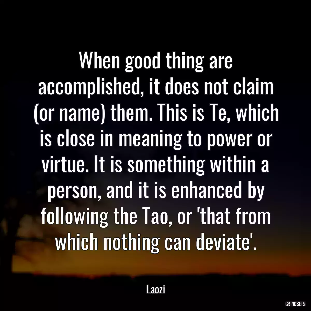 When good thing are accomplished, it does not claim (or name) them. This is Te, which is close in meaning to power or virtue. It is something within a person, and it is enhanced by following the Tao, or \'that from which nothing can deviate\'.