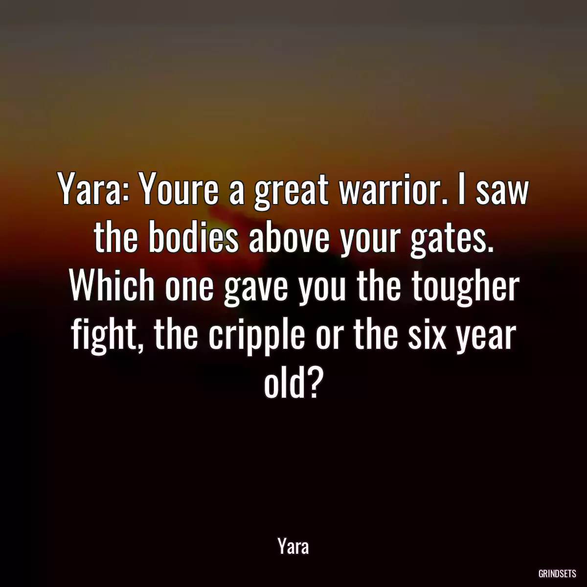 Yara: Youre a great warrior. I saw the bodies above your gates. Which one gave you the tougher fight, the cripple or the six year old?