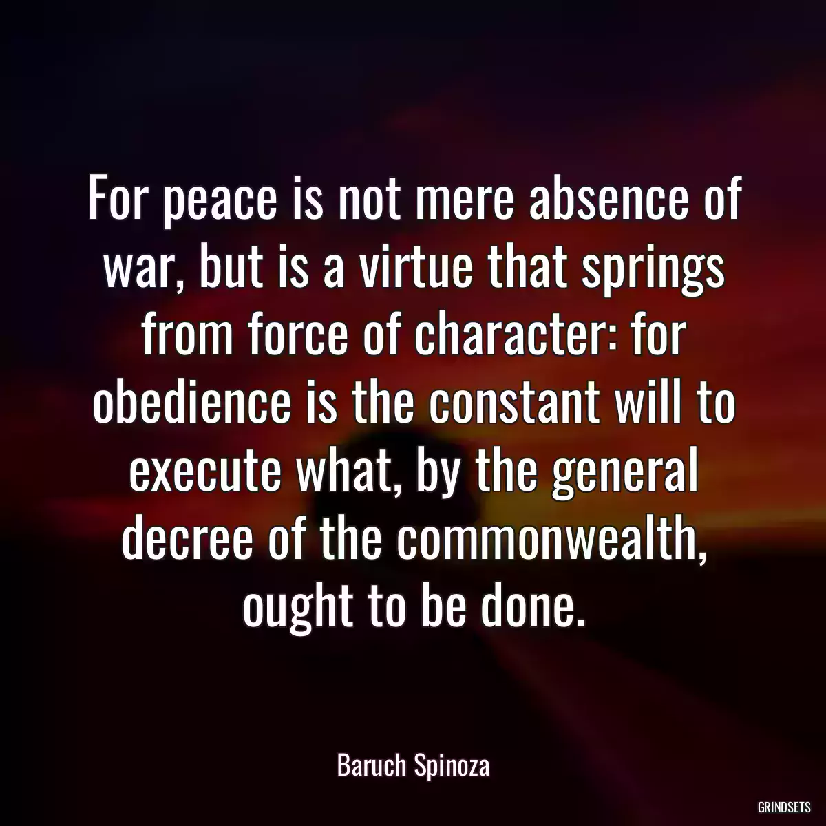 For peace is not mere absence of war, but is a virtue that springs from force of character: for obedience is the constant will to execute what, by the general decree of the commonwealth, ought to be done.