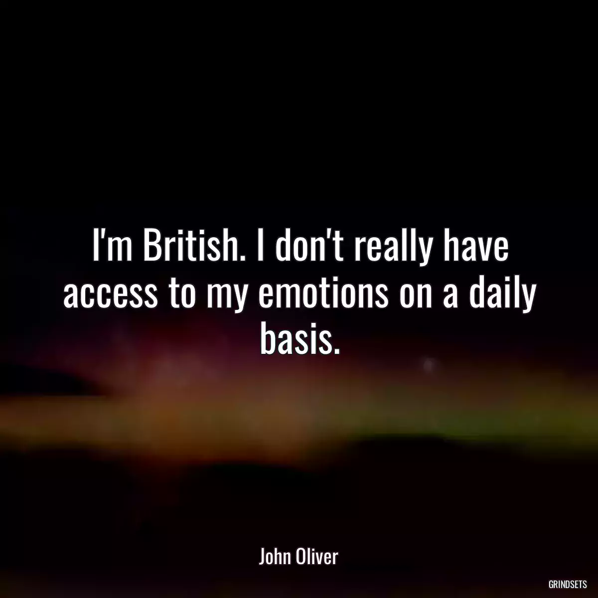 I\'m British. I don\'t really have access to my emotions on a daily basis.