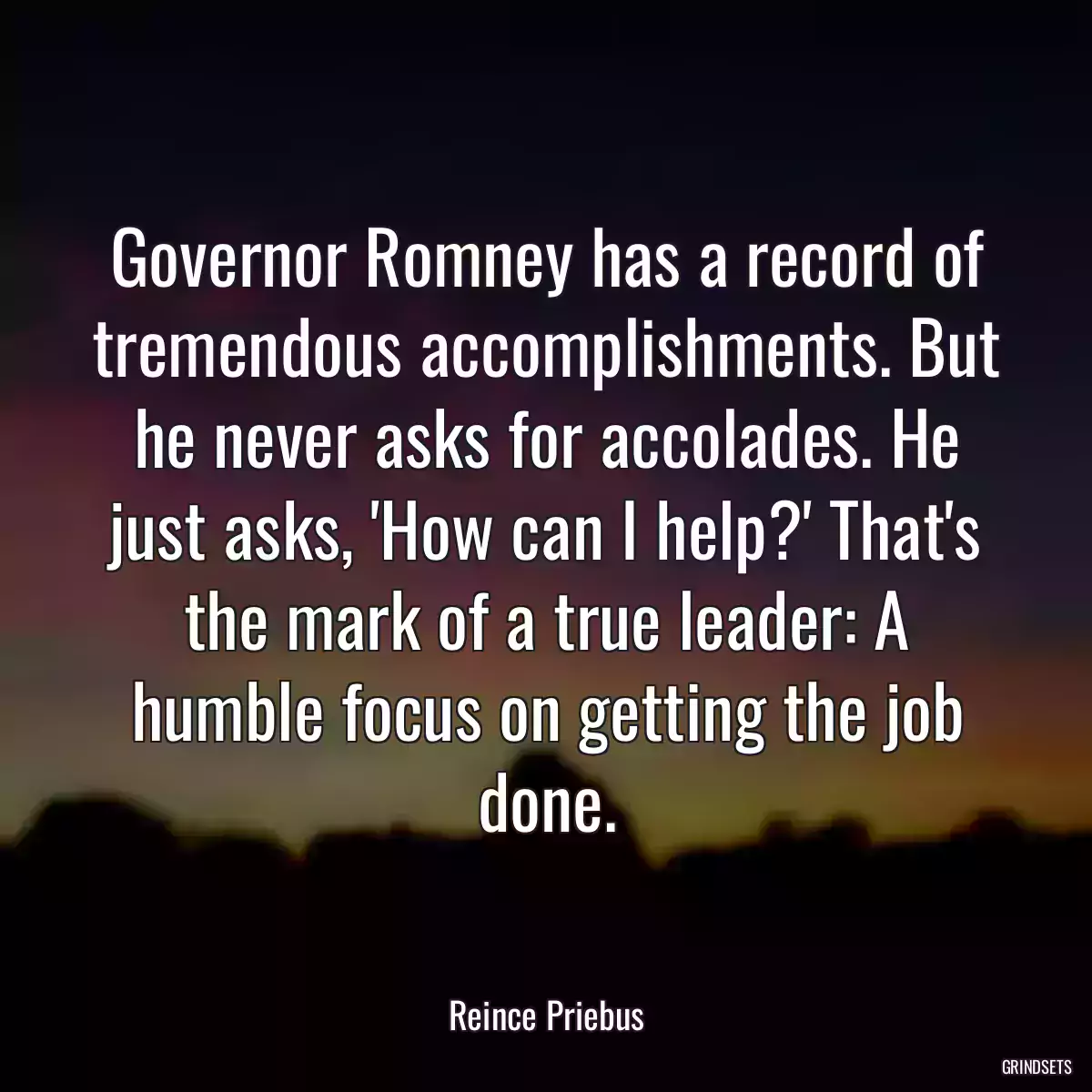 Governor Romney has a record of tremendous accomplishments. But he never asks for accolades. He just asks, \'How can I help?\' That\'s the mark of a true leader: A humble focus on getting the job done.