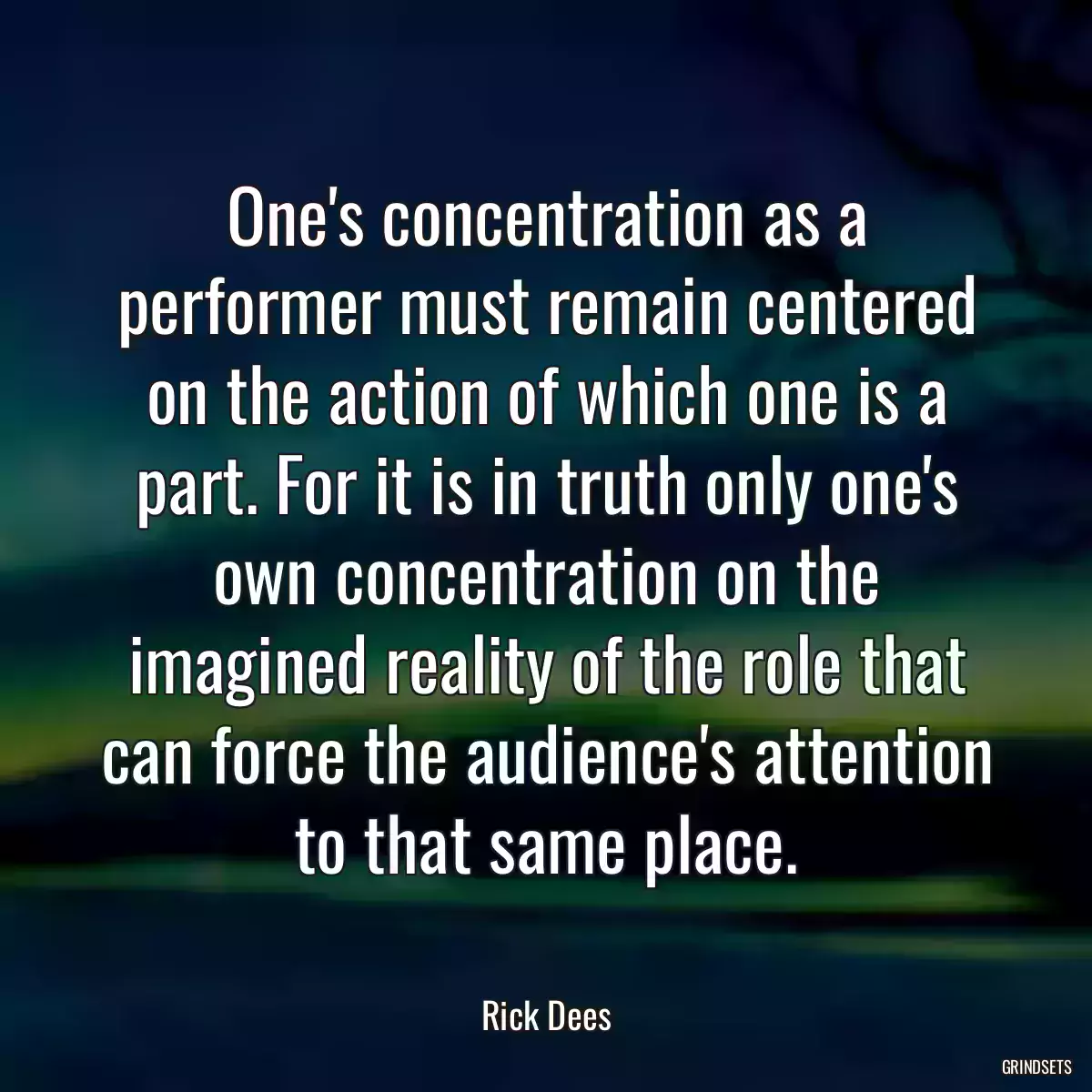 One\'s concentration as a performer must remain centered on the action of which one is a part. For it is in truth only one\'s own concentration on the imagined reality of the role that can force the audience\'s attention to that same place.