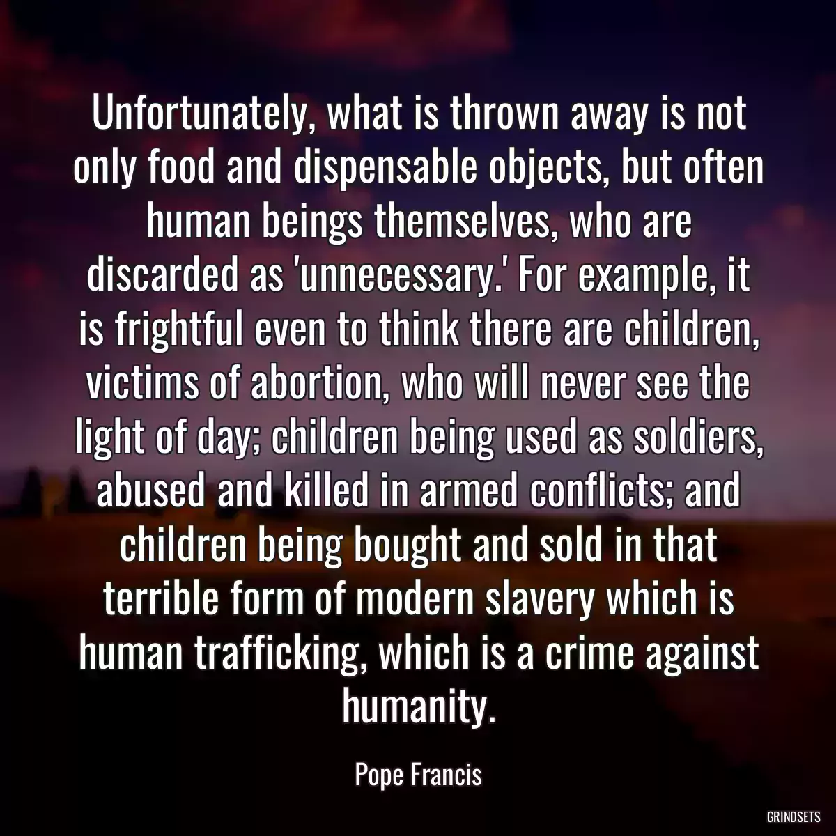 Unfortunately, what is thrown away is not only food and dispensable objects, but often human beings themselves, who are discarded as \'unnecessary.\' For example, it is frightful even to think there are children, victims of abortion, who will never see the light of day; children being used as soldiers, abused and killed in armed conflicts; and children being bought and sold in that terrible form of modern slavery which is human trafficking, which is a crime against humanity.