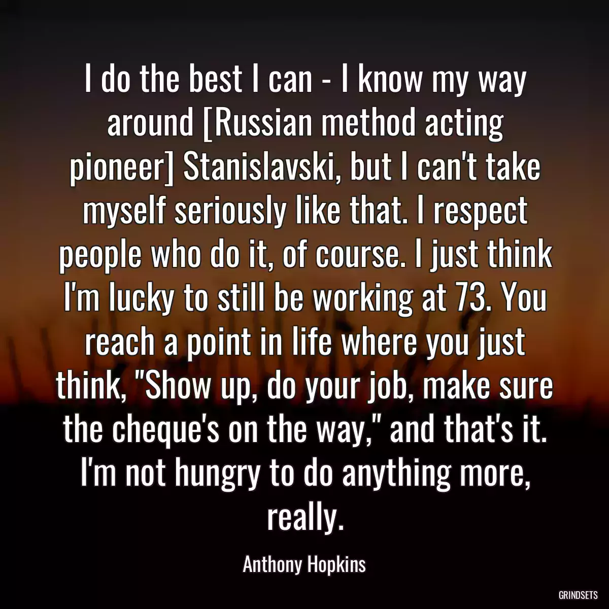 I do the best I can - I know my way around [Russian method acting pioneer] Stanislavski, but I can\'t take myself seriously like that. I respect people who do it, of course. I just think I\'m lucky to still be working at 73. You reach a point in life where you just think, \