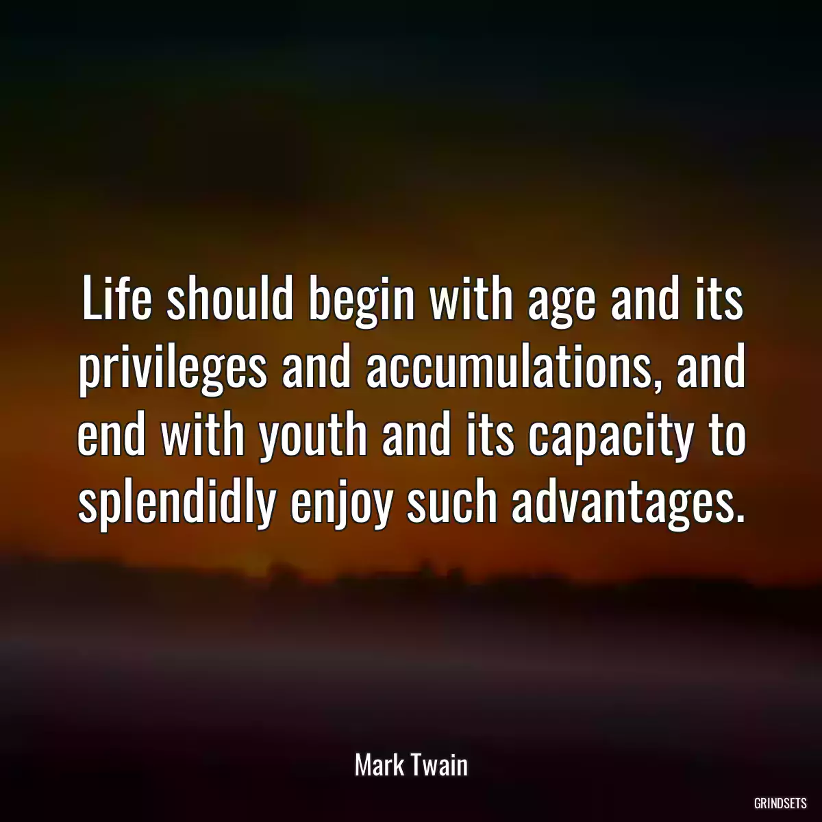 Life should begin with age and its privileges and accumulations, and end with youth and its capacity to splendidly enjoy such advantages.