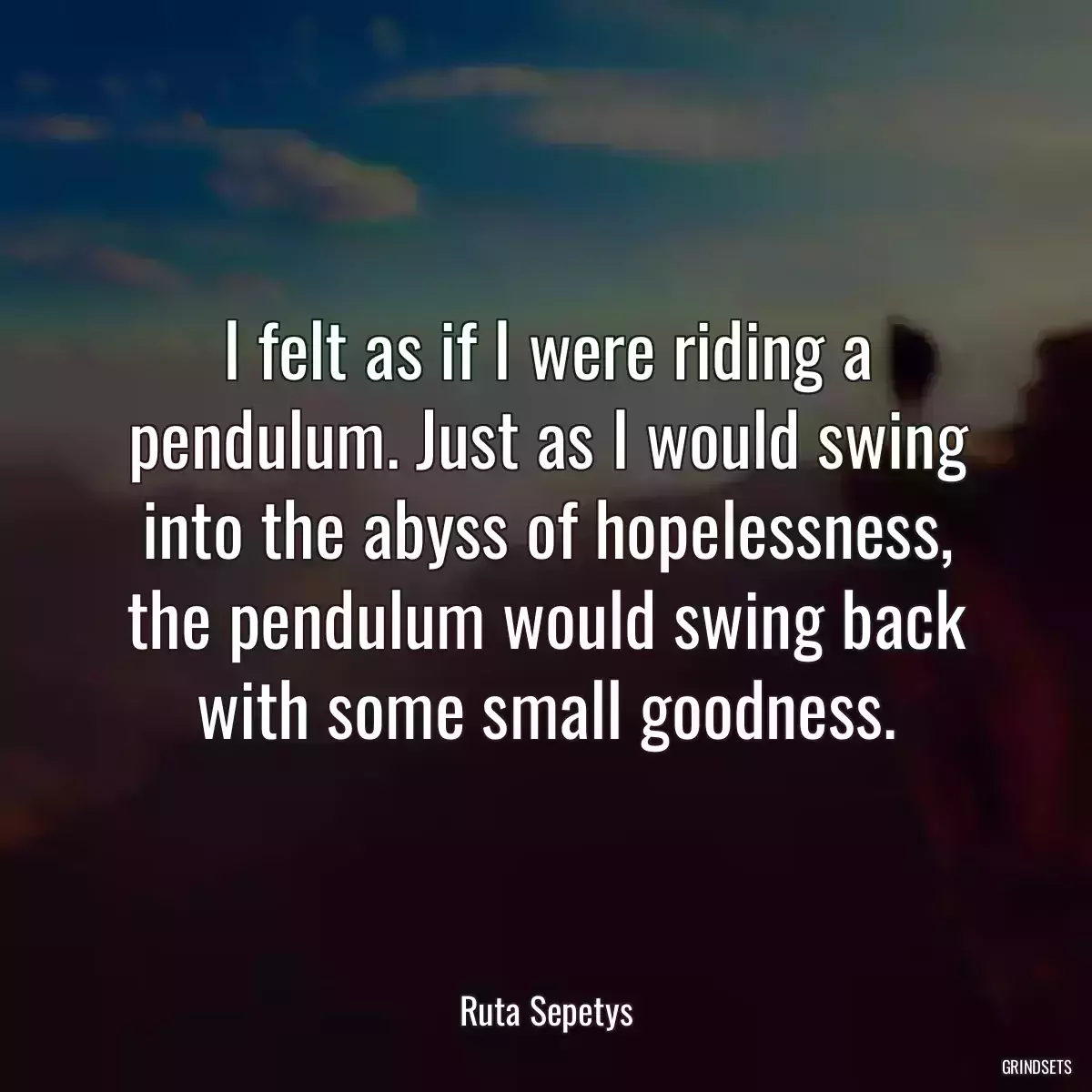 I felt as if I were riding a pendulum. Just as I would swing into the abyss of hopelessness, the pendulum would swing back with some small goodness.