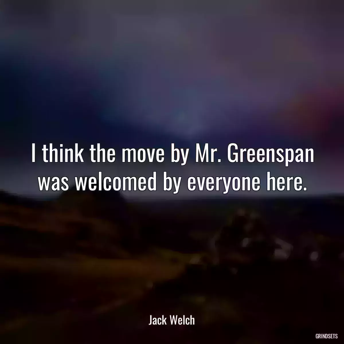 I think the move by Mr. Greenspan was welcomed by everyone here.