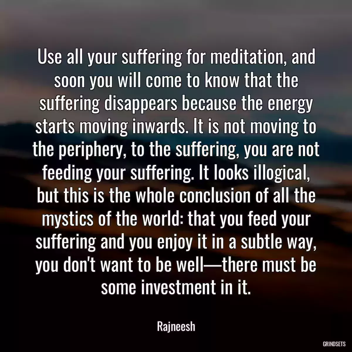 Use all your suffering for meditation, and soon you will come to know that the suffering disappears because the energy starts moving inwards. It is not moving to the periphery, to the suffering, you are not feeding your suffering. It looks illogical, but this is the whole conclusion of all the mystics of the world: that you feed your suffering and you enjoy it in a subtle way, you don\'t want to be well—there must be some investment in it.