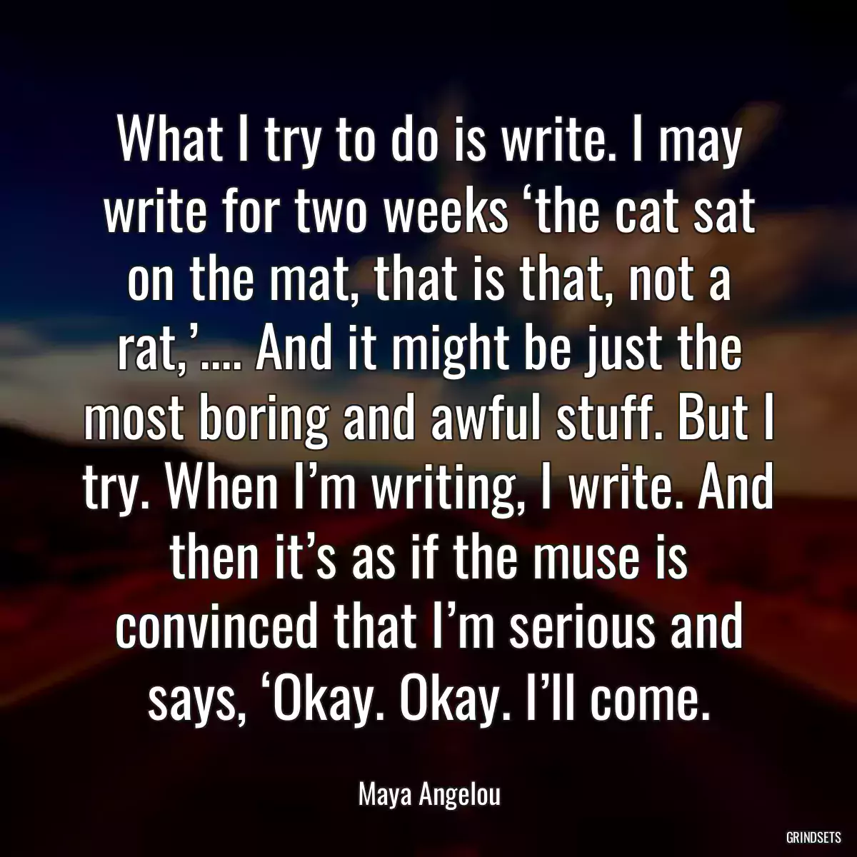 What I try to do is write. I may write for two weeks ‘the cat sat on the mat, that is that, not a rat,’.... And it might be just the most boring and awful stuff. But I try. When I’m writing, I write. And then it’s as if the muse is convinced that I’m serious and says, ‘Okay. Okay. I’ll come.