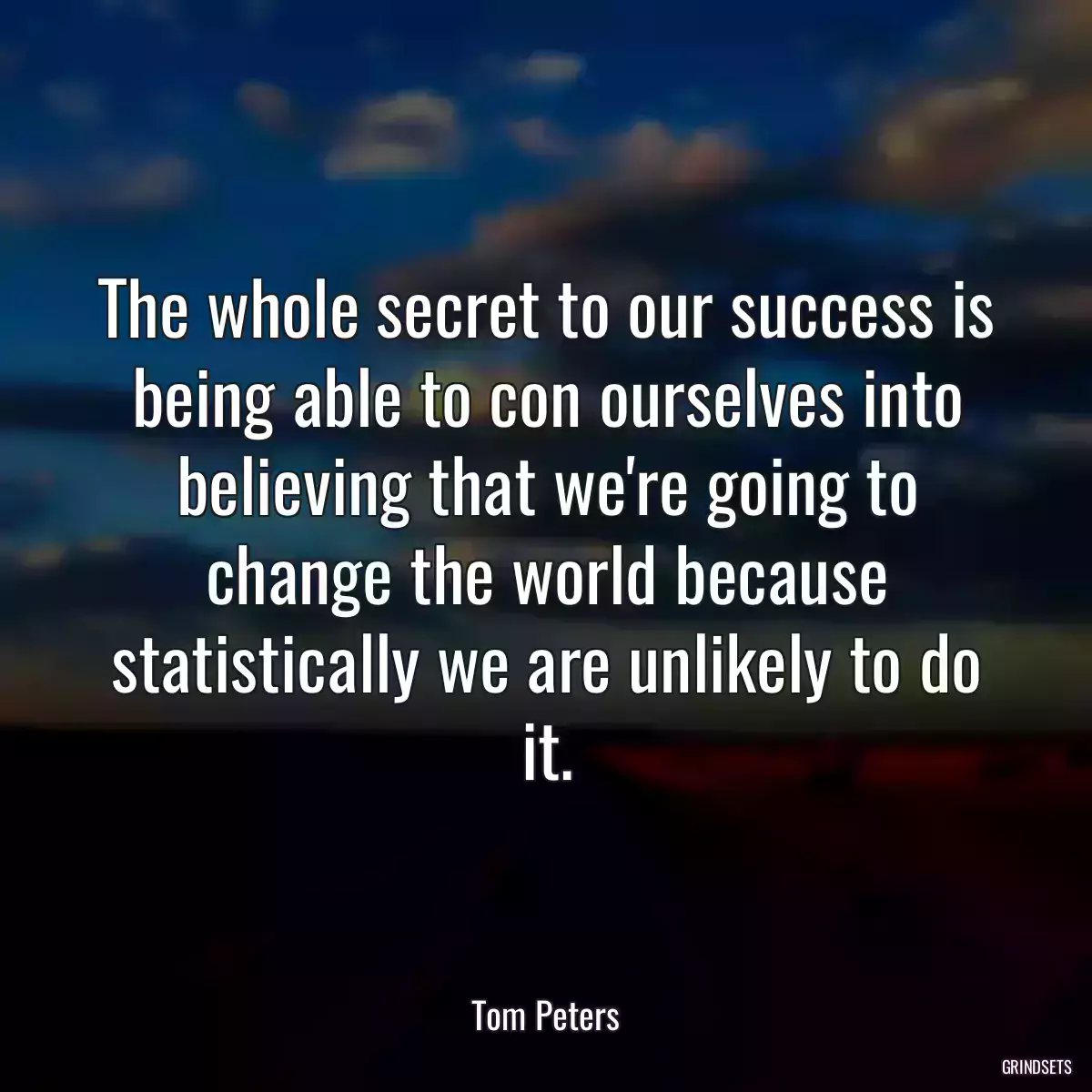 The whole secret to our success is being able to con ourselves into believing that we\'re going to change the world because statistically we are unlikely to do it.