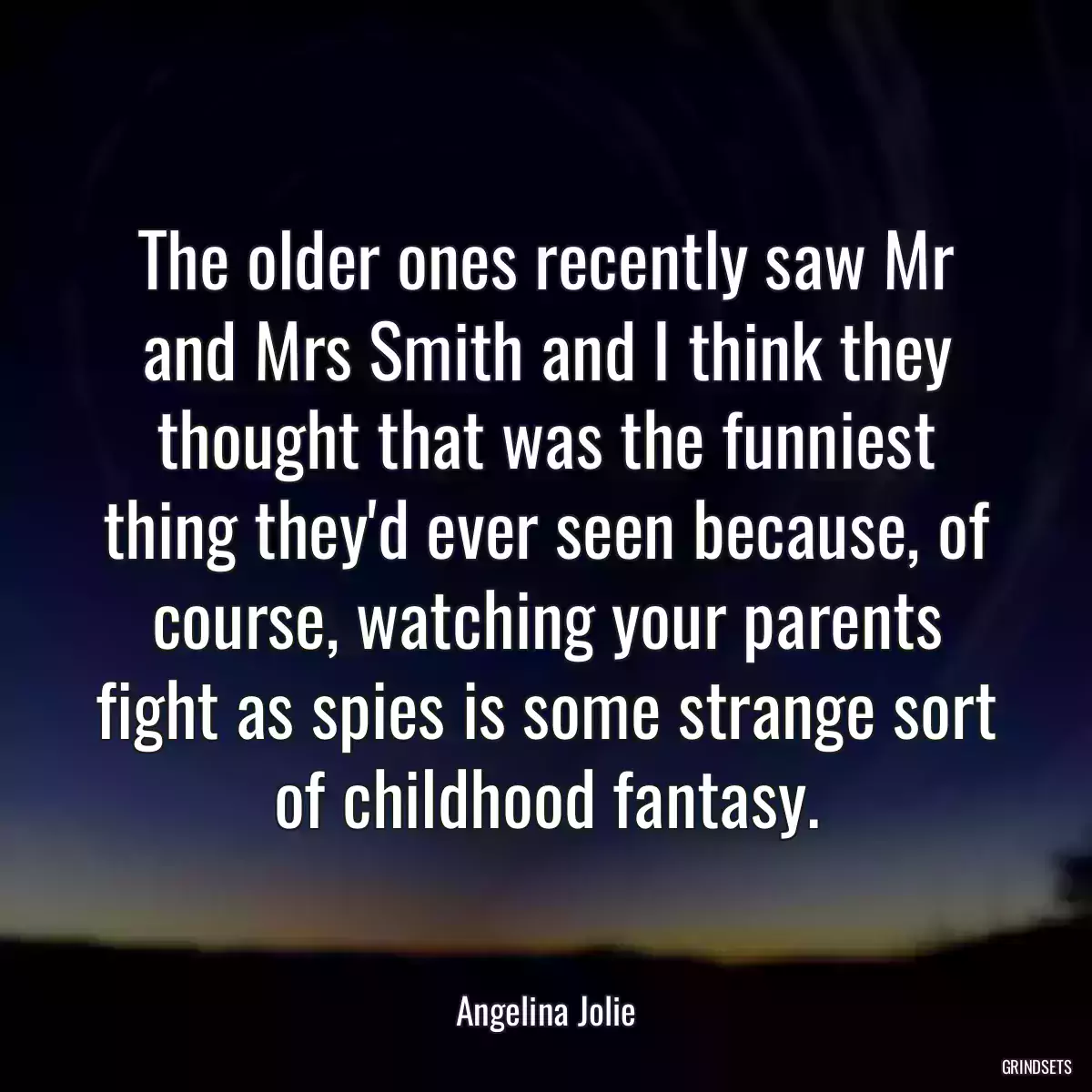 The older ones recently saw Mr and Mrs Smith and I think they thought that was the funniest thing they\'d ever seen because, of course, watching your parents fight as spies is some strange sort of childhood fantasy.