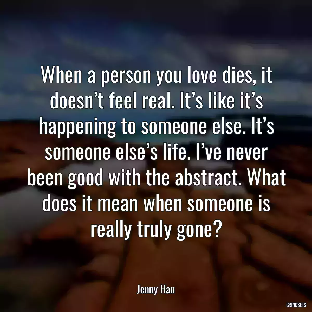 When a person you love dies, it doesn’t feel real. It’s like it’s happening to someone else. It’s someone else’s life. I’ve never been good with the abstract. What does it mean when someone is really truly gone?