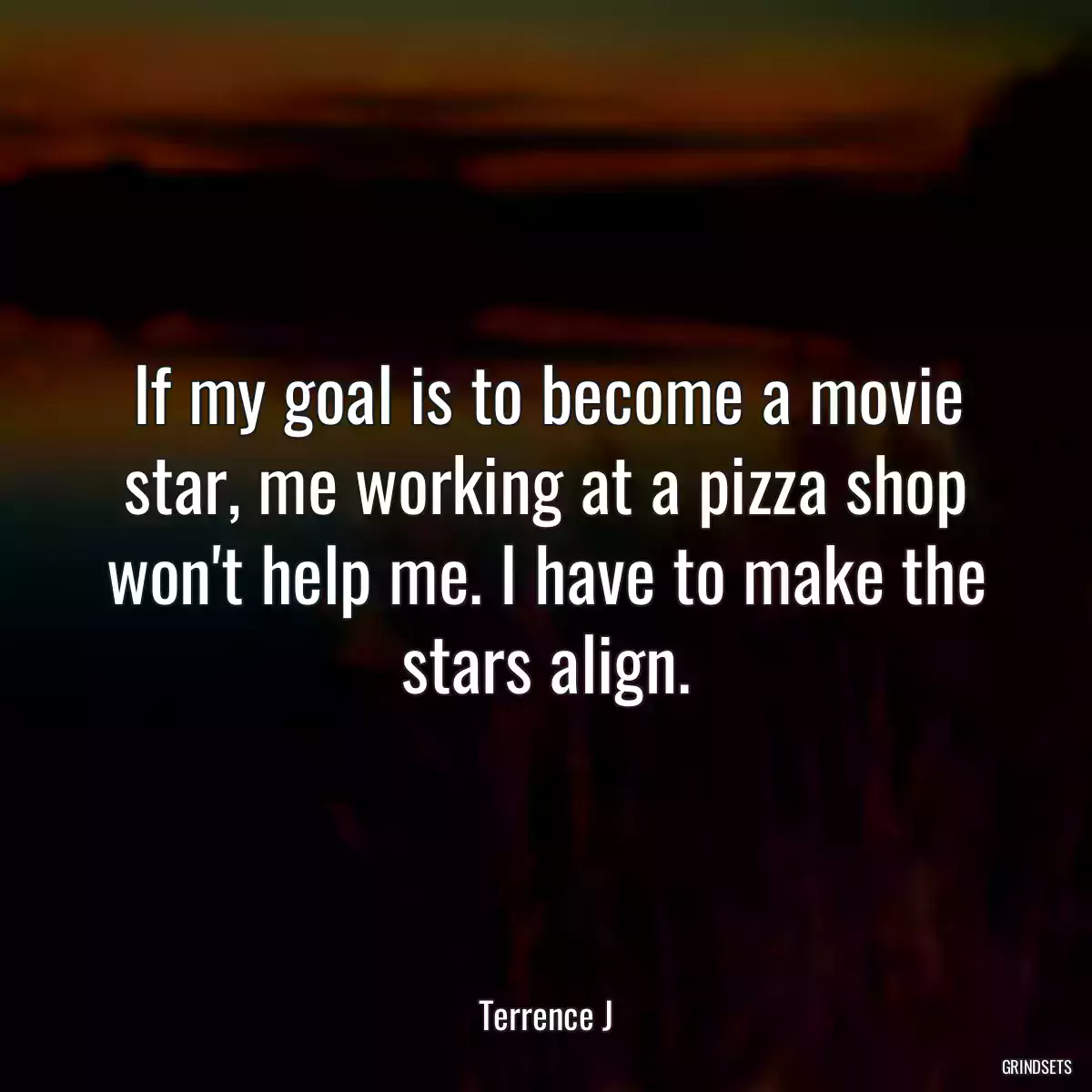 If my goal is to become a movie star, me working at a pizza shop won\'t help me. I have to make the stars align.