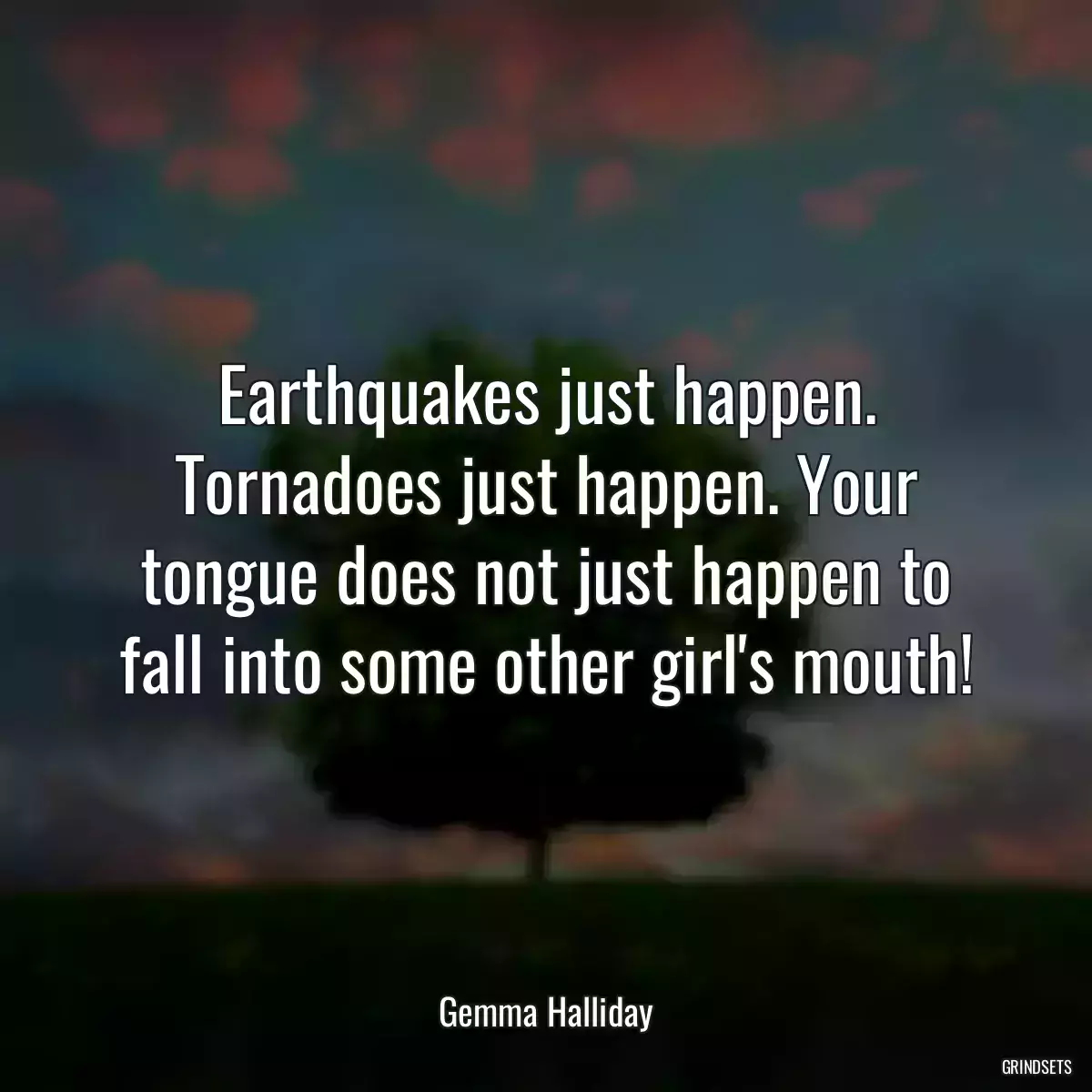 Earthquakes just happen. Tornadoes just happen. Your tongue does not just happen to fall into some other girl\'s mouth!