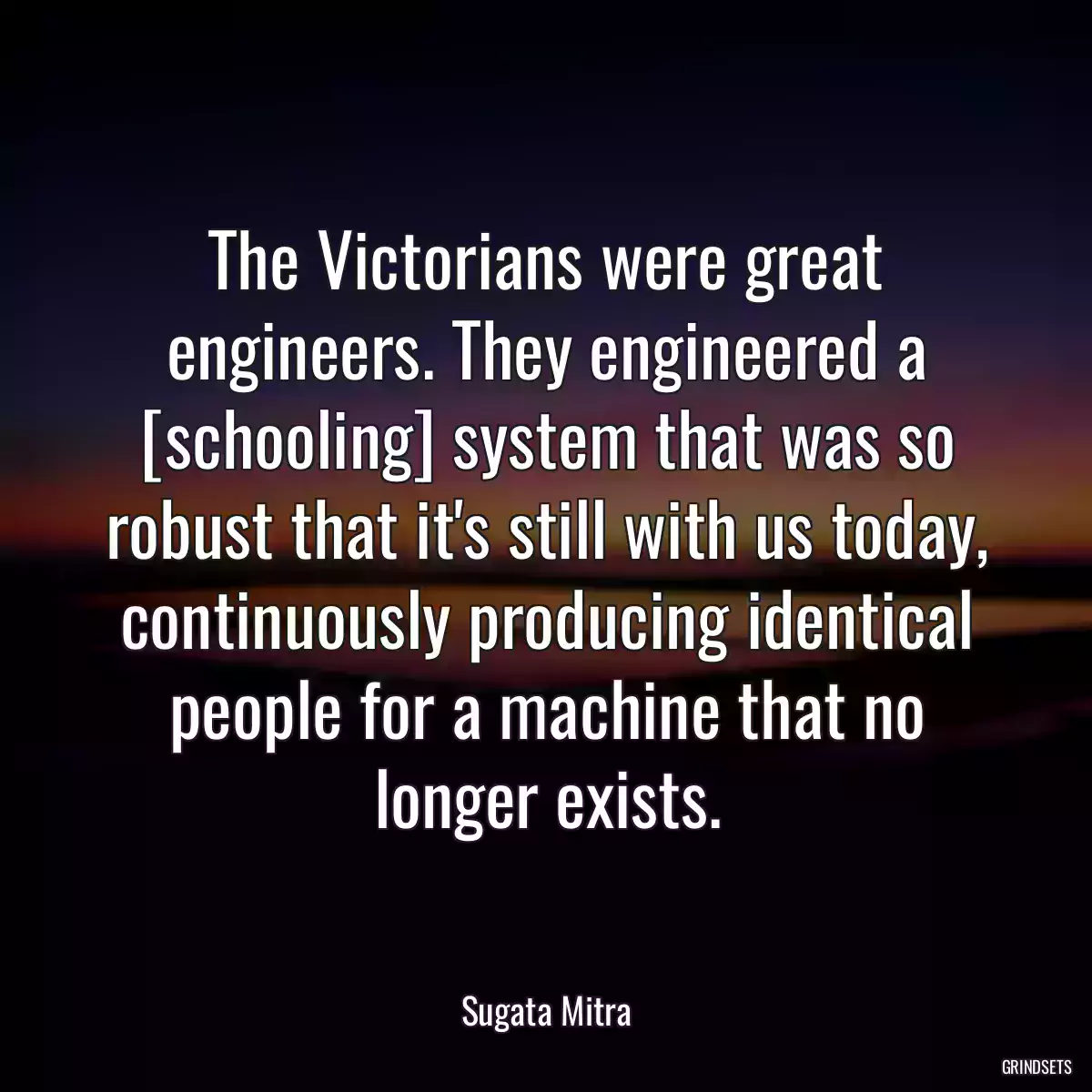 The Victorians were great engineers. They engineered a [schooling] system that was so robust that it\'s still with us today, continuously producing identical people for a machine that no longer exists.