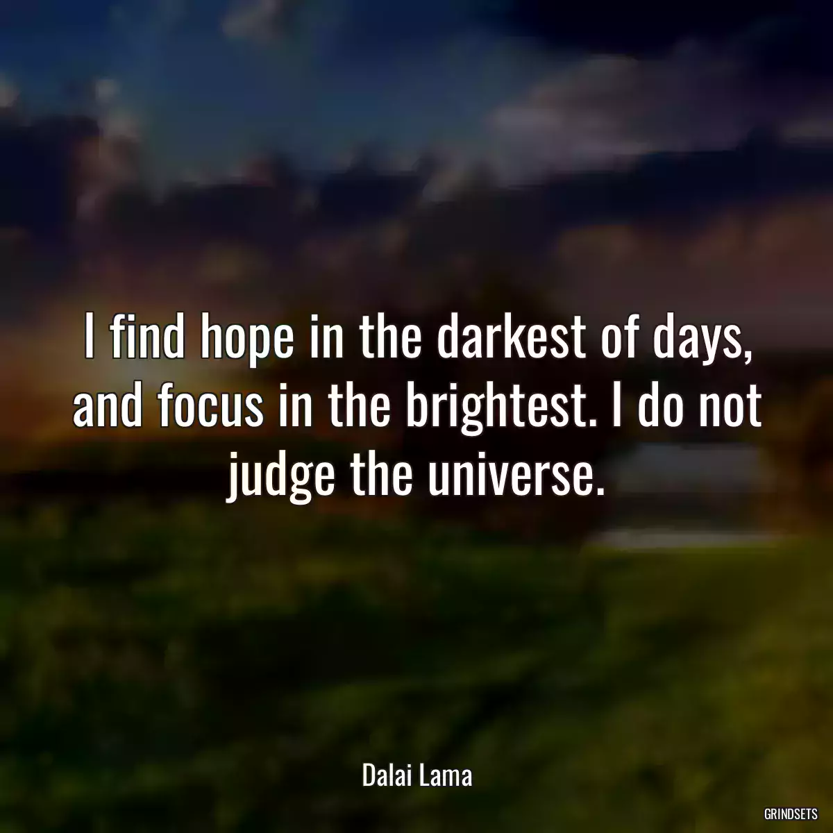 I find hope in the darkest of days, and focus in the brightest. I do not judge the universe.