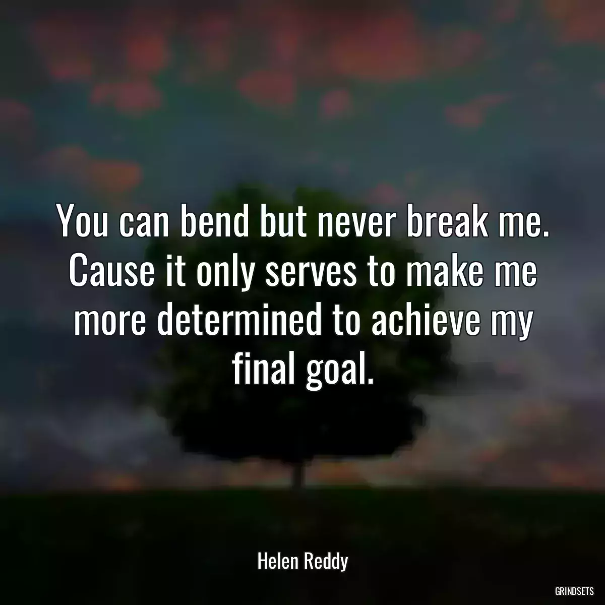 You can bend but never break me. Cause it only serves to make me more determined to achieve my final goal.