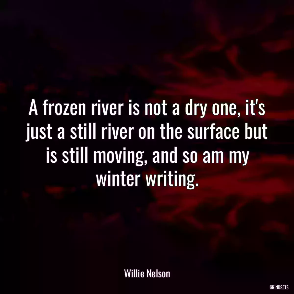 A frozen river is not a dry one, it\'s just a still river on the surface but is still moving, and so am my winter writing.