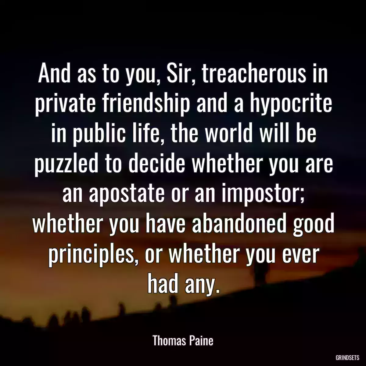 And as to you, Sir, treacherous in private friendship and a hypocrite in public life, the world will be puzzled to decide whether you are an apostate or an impostor; whether you have abandoned good principles, or whether you ever had any.