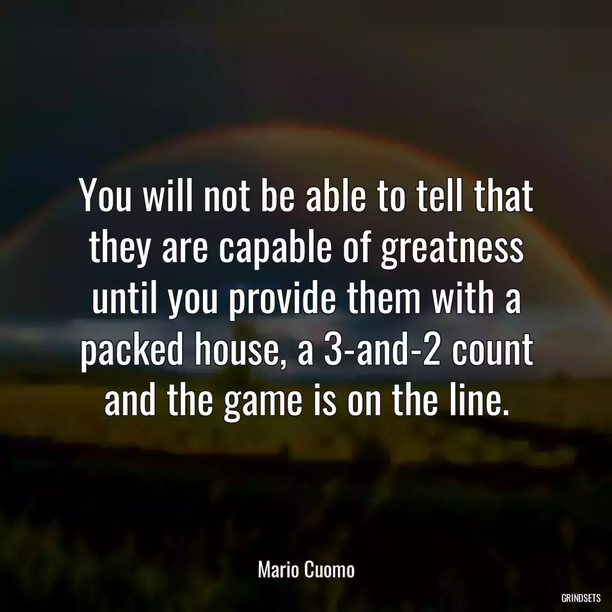 You will not be able to tell that they are capable of greatness until you provide them with a packed house, a 3-and-2 count and the game is on the line.