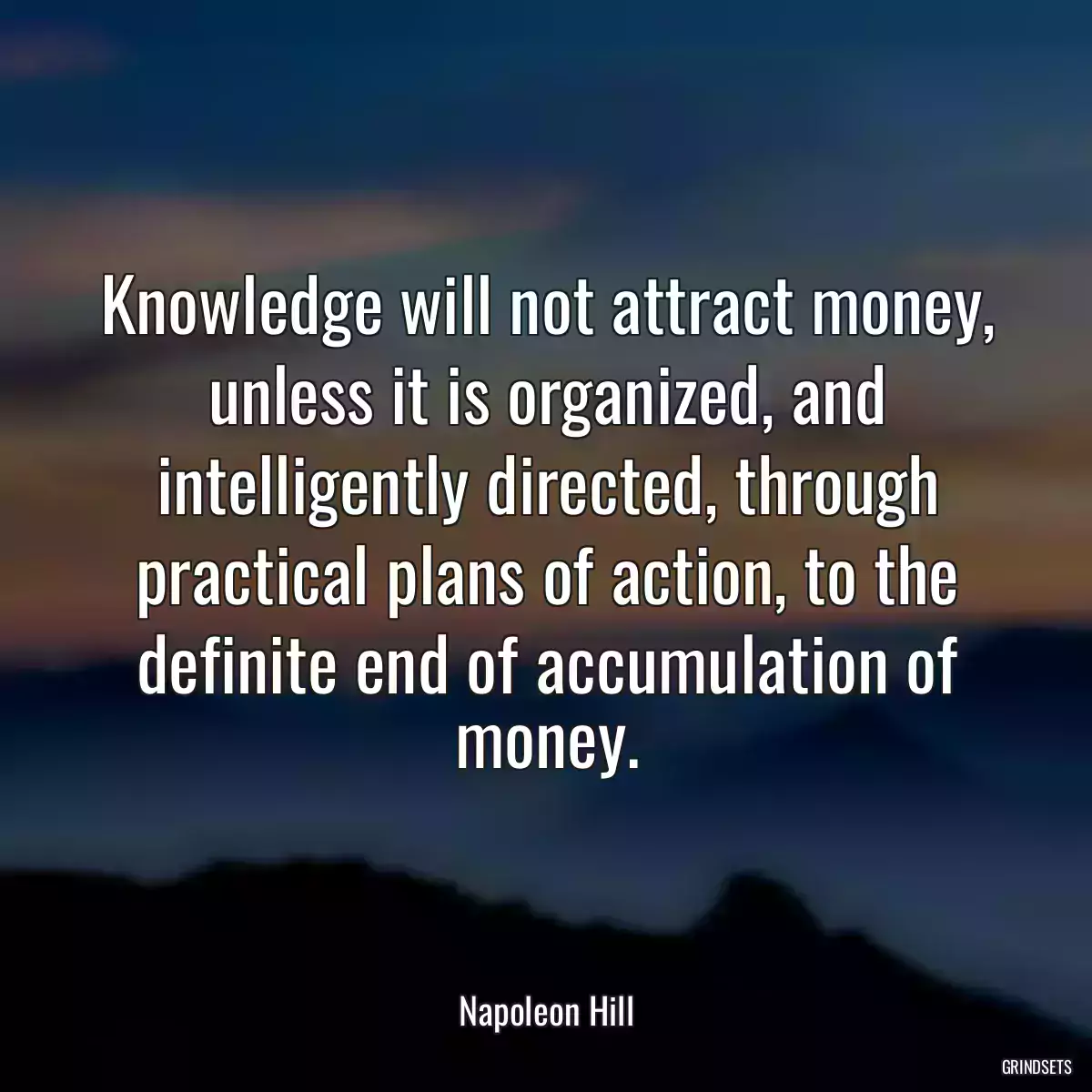 Knowledge will not attract money, unless it is organized, and intelligently directed, through practical plans of action, to the definite end of accumulation of money.